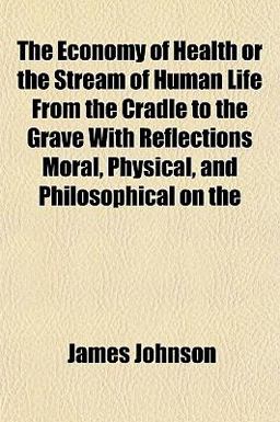The Economy of Health or the Stream of Human Life from the Cradle to the Grave with Reflections Moral, Physical, and Philosophical On