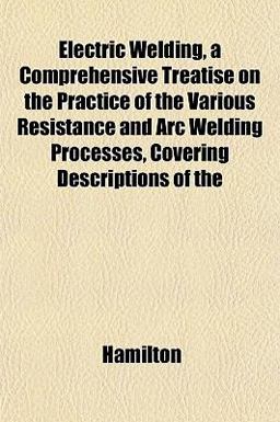 Electric Welding, a Comprehensive Treatise on the Practice of the Various Resistance and Arc Welding Processes, Covering Descriptions Of