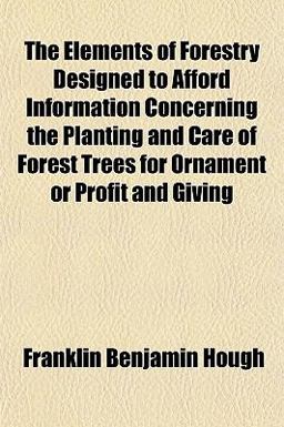 The Elements of Forestry, Designed to Afford Information Concerning the Planting and Care of Forest Trees for Ornament or Profit and Giving