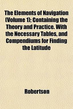 The Elements of Navigation; Containing the Theory and Practice with the Necessary Tables, and Compendiums for Finding the Latitude