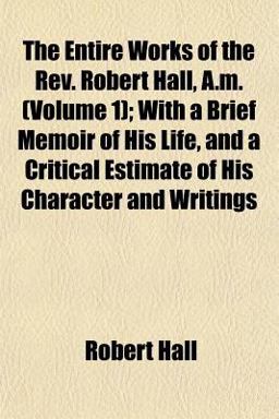 The Entire Works of the Rev Robert Hall, a M; with a Brief Memoir of His Life, and a Critical Estimate of His Character and Writings