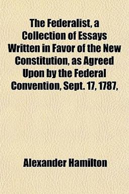 The Federalist, a Collection of Essays Written in Favor of the New Constitution, As Agreed upon by the Federal Convention, Sept 17 1787
