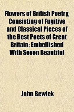 Flowers of British Poetry, Consisting of Fugitive and Classical Pieces of the Best Poets of Great Britain; Embellished with Seven Beautiful