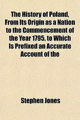 The History of Poland, from Its Origin As a Nation to the Commencement of the Year 1795 to Which Is Prefixed an Accurate Account Of
