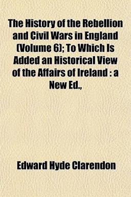 The History of the Rebellion and Civil Wars in England; to Which Is Added an Historical View of the Affairs of Ireland