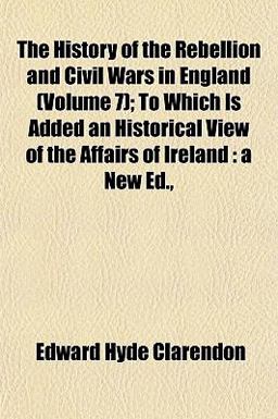 The History of the Rebellion and Civil Wars in England; to Which Is Added an Historical View of the Affairs of Ireland