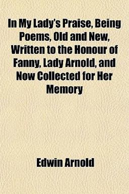 In My Lady's Praise, Being Poems, Old and New, Written to the Honour of Fanny, Lady Arnold, and Now Collected for Her Memory