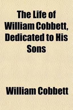 The Life of William Cobbett, Dedicated to His Sons