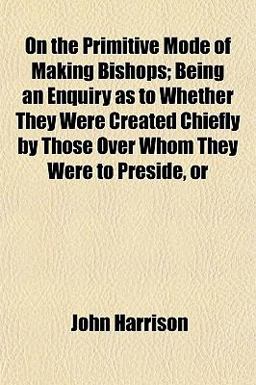 On the Primitive Mode of Making Bishops; Being an Enquiry As to Whether They Were Created Chiefly by Those over Whom They Were to Preside, Or