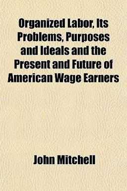 Organized Labor, Its Problems, Purposes and Ideals and the Present and Future of American Wage Earners