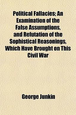 Political Fallacies; an Examination of the False Assumptions, and Refutation of the Sophistical Reasonings, Which Have Brought on This Civil War