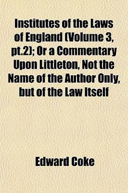 Institutes of the Laws of England; or a Commentary upon Littleton, Not the Name of the Author Only, but of the Law Itself