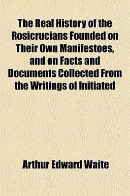 The Real History of the Rosicrucians Founded on Their Own Manifestoes, and on Facts and Documents Collected from the Writings of Initiated The Real History of the Rosicrucians Founded on Their Own Manifestoes, and on Facts and Documents Collected from the Writings of Initiated