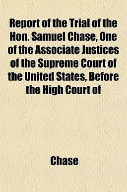 Report of the Trial of the Hon Samuel Chase, One of the Associate Justices of the Supreme Court of the United States, Before the High Court Of