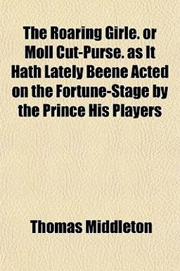 The Roaring Girle or Moll Cut-Purse As It Hath Lately Beene Acted on the Fortune-Stage by the Prince His Players