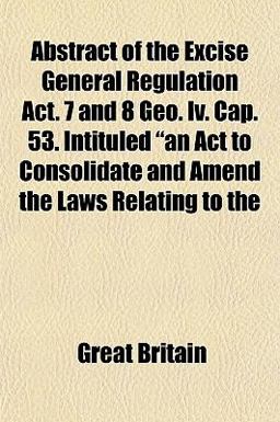 Abstract of the Excise General Regulation Act 7 and 8 Geo Iv Cap 53 Intituled an Act to Consolidate and Amend the Laws Relating To