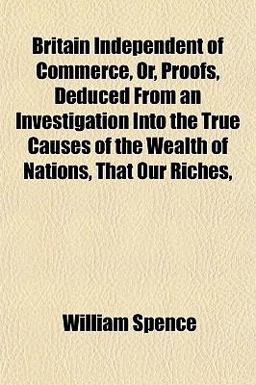 Britain Independent of Commerce, or, Proofs, Deduced from an Investigation into the True Causes of the Wealth of Nations, That Our Riches