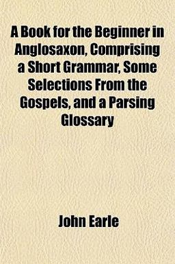 A Book for the Beginner in Anglosaxon, Comprising a Short Grammar, Some Selections from the Gospels, and a Parsing Glossary A Book for the Beginner in Anglosaxon, Comprising a Short Grammar, Some Selections from the Gospels, and a Parsing Glossary