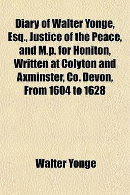 Diary of Walter Yonge, Esq , Justice of the Peace, and M P for Honiton, Written at Colyton and Axminster, Co Devon, from 1604 To 1628