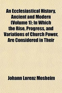 An Ecclesiastical History, Ancient and Modern; in Which the Rise, Progress, and Variations of Church Power, Are Considered in Their