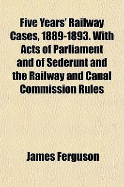 Five Years' Railway Cases, 1889-1893 with Acts of Parliament and of Sederunt and the Railway and Canal Commission Rules