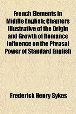 French Elements in Middle English; Chapters Illustrative of the Origin and Growth of Romance Influence on the Phrasal Power of Standard English French Elements in Middle English; Chapters Illustrative of the Origin and Growth of Romance Influence on the Phrasal Power of Standard English