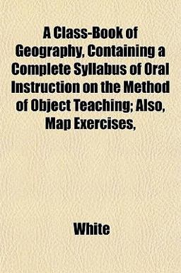 A Class-Book of Geography, Containing a Complete Syllabus of Oral Instruction on the Method of Object Teaching; Also, Map Exercises