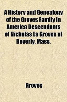 A History and Genealogy of the Groves Family in America Descendants of Nicholas la Groves of Beverly, Mass A History and Genealogy of the Groves Family in America Descendants of Nicholas la Groves of Beverly, Mass