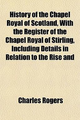 History of the Chapel Royal of Scotland, with the Register of the Chapel Royal of Stirling, Including Details in Relation to the Rise And