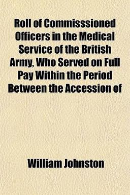 Roll of Commisssioned Officers in the Medical Service of the British Army, Who Served on Full Pay Within the Period Between the Accession Of