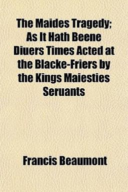 The Maides Tragedy; As It Hath Beene Diuers Times Acted at the Blacke-Friers by the Kings Maiesties Seruants