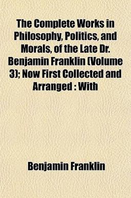 The Complete Works in Philosophy, Politics, and Morals, of the Late Dr Benjamin Franklin; Now First Collected and Arranged