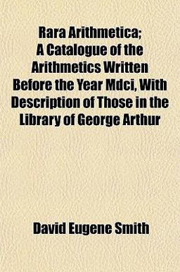 Rara Arithmetica; a Catalogue of the Arithmetics Written Before the Year Mdci, with Description of Those in the Library of George Arthur
