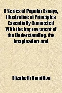 A Series of Popular Essays, Illustrative of Principles Essentially Connected with the Improvement of the Understanding, the Imagination, And