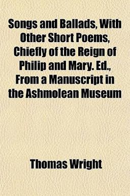 Songs and Ballads, with Other Short Poems, Chiefly of the Reign of Philip and Mary Ed , from a Manuscript in the Ashmolean Museum