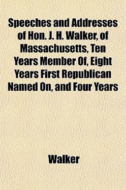 Speeches and Addresses of Hon J H Walker, of Massachusetts, Ten Years Member of, Eight Years First Republican Named on, and Four Years