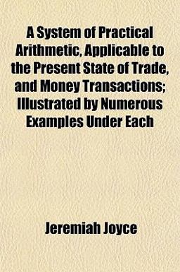 A System of Practical Arithmetic, Applicable to the Present State of Trade, and Money Transactions; Illustrated by Numerous Examples under Each