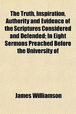 The Truth, Inspiration, Authority and Evidence of the Scriptures Considered and Defended; in Eight Sermons Preached Before the University Of The Truth, Inspiration, Authority and Evidence of the Scriptures Considered and Defended; in Eight Sermons Preached Before the University Of