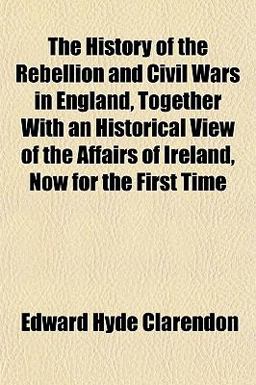 The History of the Rebellion and Civil Wars in England, Together with an Historical View of the Affairs of Ireland, Now for the First Time