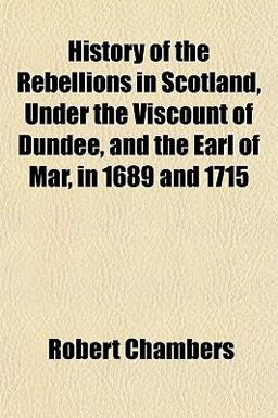 History of the Rebellions in Scotland, under the Viscount of Dundee, and the Earl of Mar, in 1689 And 1715