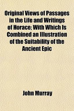 Original Views of Passages in the Life and Writings of Horace; with Which Is Combined an Illustration of the Suitability of the Ancient Epic