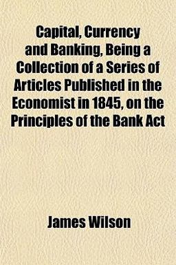 Capital, Currency and Banking, Being a Collection of a Series of Articles Published in the Economist in 1845, on the Principles of the Bank Act