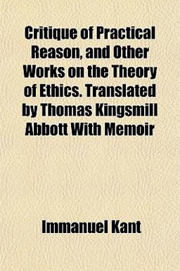 Critique of Practical Reason, and Other Works on the Theory of Ethics Translated by Thomas Kingsmill Abbott with Memoir