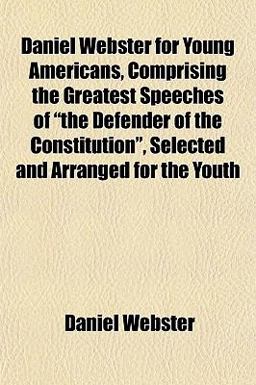 Daniel Webster for Young Americans, Comprising the Greatest Speeches of the Defender of the Constitution , Selected and Arranged for the Youth