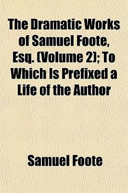 The Dramatic Works of Samuel Foote, Esq; to Which Is Prefixed a Life of the Author The Dramatic Works of Samuel Foote, Esq; to Which Is Prefixed a Life of the Author