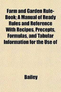 Farm and Garden Rule-Book; a Manual of Ready Rules and Reference with Recipes, Precepts, Formulas, and Tabular Information for the Use Of