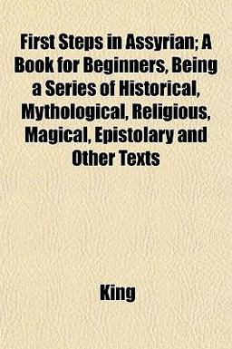 First Steps in Assyrian; a Book for Beginners, Being a Series of Historical, Mythological, Religious, Magical, Epistolary and Other Texts First Steps in Assyrian; a Book for Beginners, Being a Series of Historical, Mythological, Religious, Magical, Epistolary and Other Texts