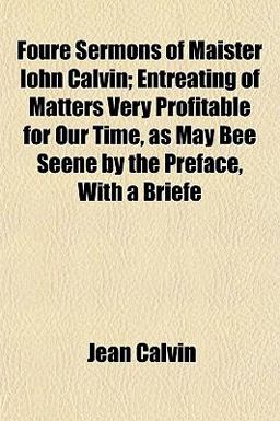 Foure Sermons of Maister Iohn Calvin; Entreating of Matters Very Profitable for Our Time, As May Bee Seene by the Preface, with a Briefe