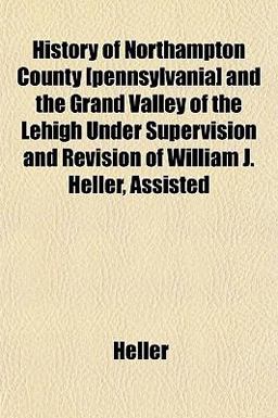 History of Northampton County [Pennsylvania] and the Grand Valley of the Lehigh under Supervision and Revision of William J Heller, Assisted