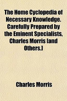 The Home Cyclopedia of Necessary Knowledge Carefully Prepared by the Eminent Specialists, Charles Morris [and Others ]